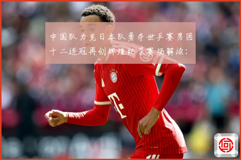 中国队力克日本队勇夺世乒赛男团十二连冠再创辉煌纪录赛场解读：最新赛事动态与深度分析