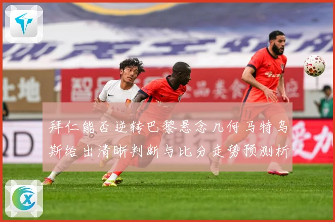 拜仁能否逆转巴黎悬念几何马特乌斯给出清晰判断与比分走势预测析数据研判：最新赛事动态与深度分析