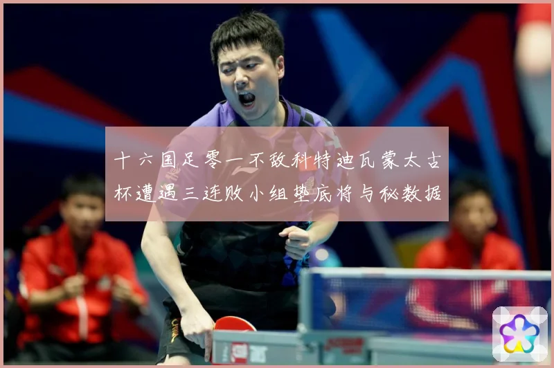 十六国足零一不敌科特迪瓦蒙太古杯遭遇三连败小组垫底将与秘数据研判：最新赛事动态与深度分析