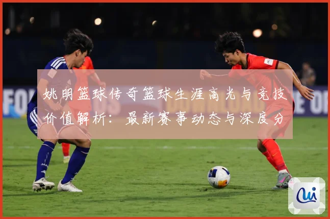 姚明篮球传奇篮球生涯高光与竞技价值解析：最新赛事动态与深度分析