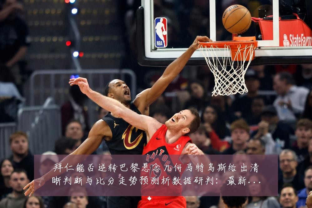 拜仁能否逆转巴黎悬念几何马特乌斯给出清晰判断与比分走势预测析数据研判：最新赛事动态与深度分析